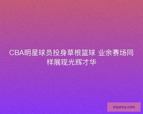 CBA明星球员投身草根篮球 业余赛场同样展现光辉才华