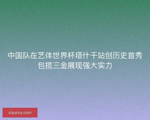 中国队在艺体世界杯塔什干站创历史首秀包揽三金展现强大实力