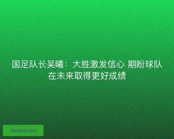 国足队长吴曦：大胜激发信心 期盼球队在未来取得更好成绩