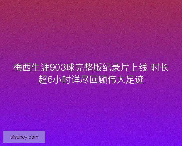 梅西生涯903球完整版纪录片上线 时长超6小时详尽回顾伟大足迹