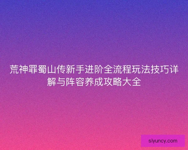 荒神罪蜀山传新手进阶全流程玩法技巧详解与阵容养成攻略大全