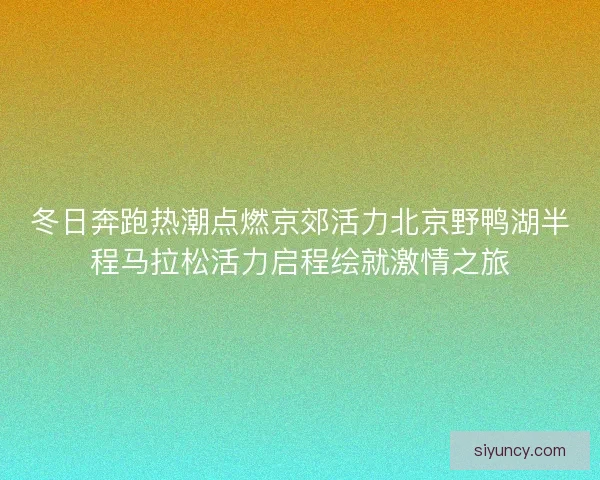 冬日奔跑热潮点燃京郊活力北京野鸭湖半程马拉松活力启程绘就激情之旅