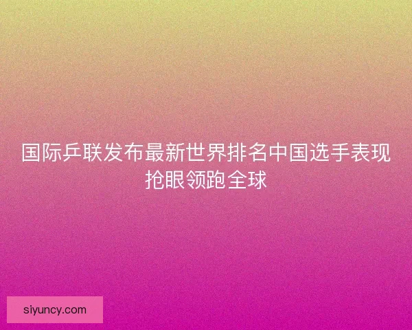 国际乒联发布最新世界排名中国选手表现抢眼领跑全球