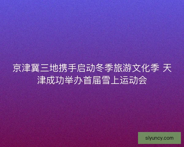 京津冀三地携手启动冬季旅游文化季 天津成功举办首届雪上运动会