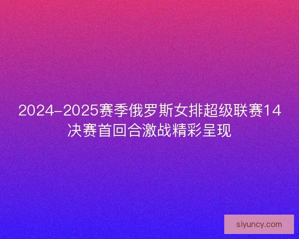 2024-2025赛季俄罗斯女排超级联赛14决赛首回合激战精彩呈现