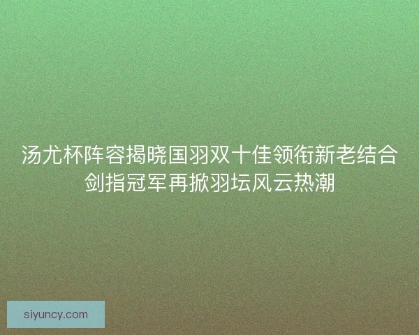汤尤杯阵容揭晓国羽双十佳领衔新老结合剑指冠军再掀羽坛风云热潮
